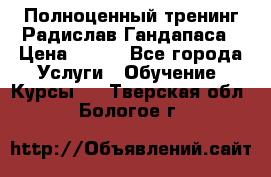 Полноценный тренинг Радислав Гандапаса › Цена ­ 990 - Все города Услуги » Обучение. Курсы   . Тверская обл.,Бологое г.